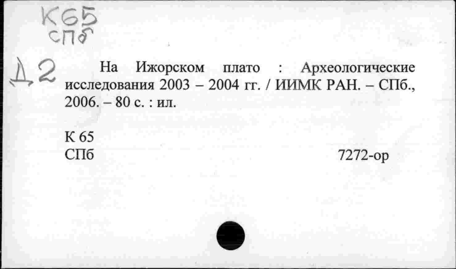 ﻿К<35
сп<Г
h О На Ижорском плато : Археологические
4 исследования 2003 - 2004 гг. / ИИМК РАН. - СПб., 2006. - 80 с. : ил.
К 65 СПб
7272-ор